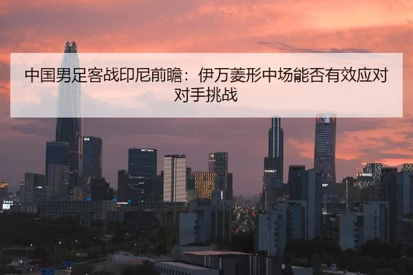 中国男足客战印尼前瞻：伊万菱形中场能否有效应对对手挑战